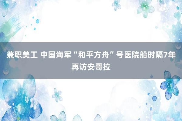 兼职美工 中国海军“和平方舟”号医院船时隔7年再访安哥拉